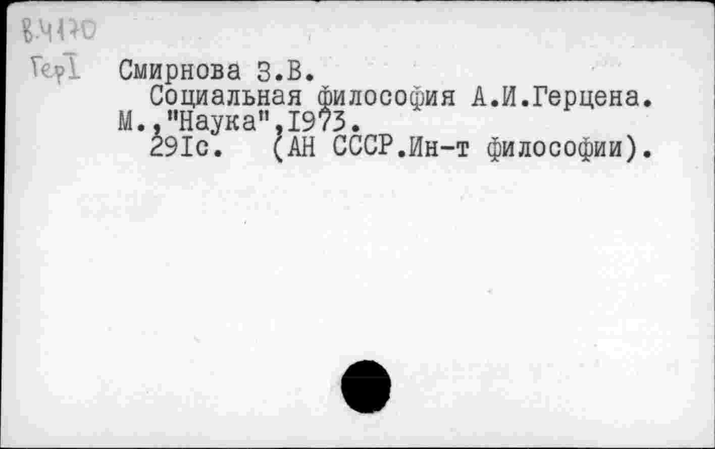 ﻿BWO
Те?! Смирнова З.В.
Социальная философия А.И.Герцена.
М.."Наука”.1973.
291с. (АН СССР.Ин-т философии).